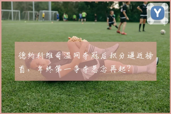 德约科维奇温网夺冠后积分逼近榜首，年终第一争夺悬念再起？