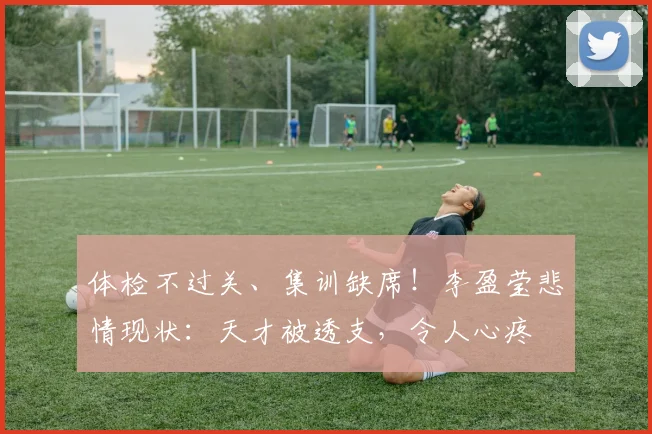 体检不过关、集训缺席！李盈莹悲情现状：天才被透支，令人心疼