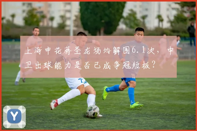 上海申花蒋圣龙场均解围6.1次，中卫出球能力是否已成争冠短板？