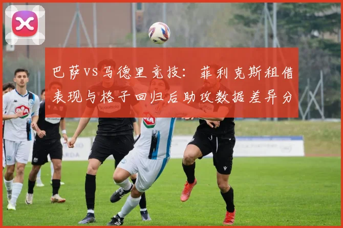 巴萨vs马德里竞技：菲利克斯租借表现与格子回归后助攻数据差异分析
