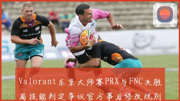 Valorant东京大师赛PRX与FNC决胜局技能判定争议官方事后修改规则书