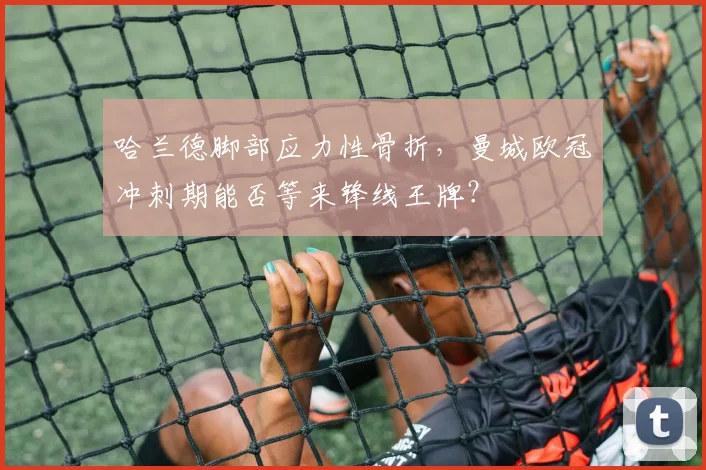 哈兰德脚部应力性骨折，曼城欧冠冲刺期能否等来锋线王牌？