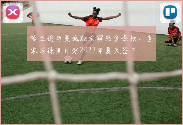 哈兰德与曼城触发解约金条款，皇家马德里计划2027年夏天签下