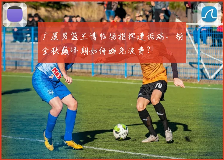 广厦男篮王博临场指挥遭诟病，胡金秋巅峰期如何避免浪费？