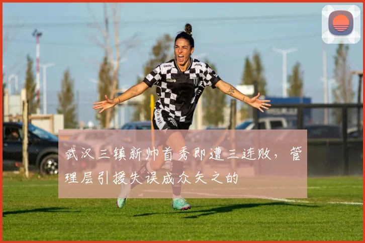 武汉三镇新帅首秀即遭三连败,管理层引援失误成众矢之的