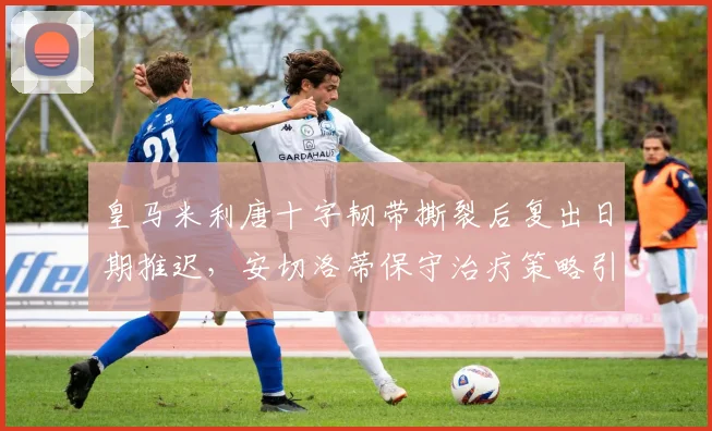 皇马米利唐十字韧带撕裂后复出日期推迟，安切洛蒂保守治疗策略引争议