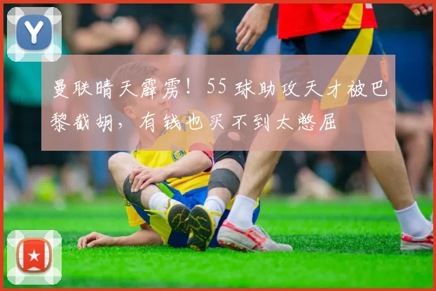 曼联晴天霹雳！55 球助攻天才被巴黎截胡，有钱也买不到太憋屈