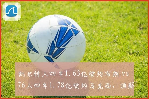 凯尔特人四年1.63亿续约布朗 vs 76人四年1.78亿续约马克西，顶薪性价比之争白热化